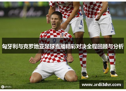 匈牙利与克罗地亚足球直播精彩对决全程回顾与分析