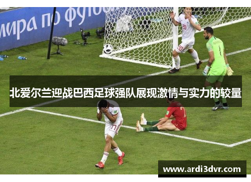 北爱尔兰迎战巴西足球强队展现激情与实力的较量