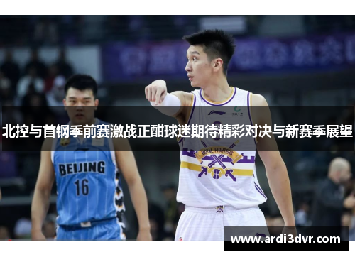 北控与首钢季前赛激战正酣球迷期待精彩对决与新赛季展望
