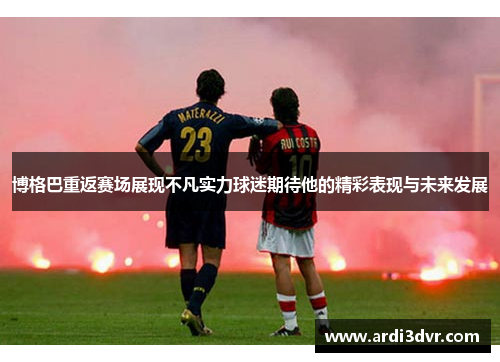 博格巴重返赛场展现不凡实力球迷期待他的精彩表现与未来发展