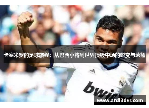 卡塞米罗的足球旅程：从巴西小将到世界顶级中场的蜕变与荣耀