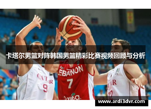 卡塔尔男篮对阵韩国男篮精彩比赛视频回顾与分析