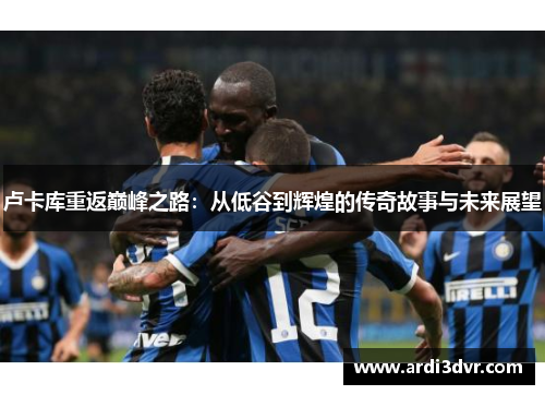 卢卡库重返巅峰之路：从低谷到辉煌的传奇故事与未来展望