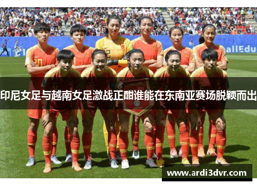 印尼女足与越南女足激战正酣谁能在东南亚赛场脱颖而出