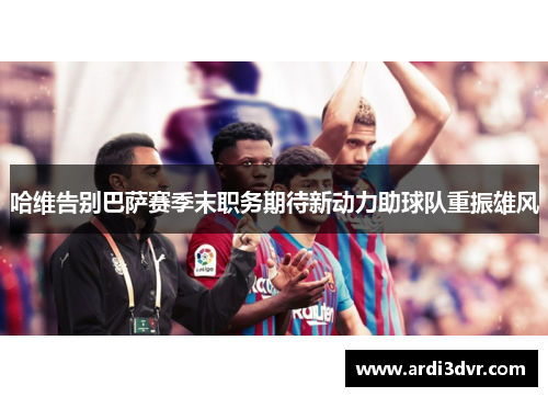 哈维告别巴萨赛季末职务期待新动力助球队重振雄风