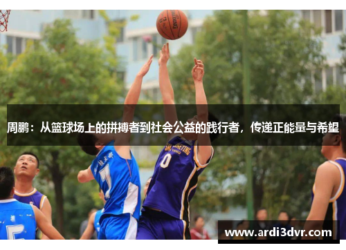 周鹏：从篮球场上的拼搏者到社会公益的践行者，传递正能量与希望