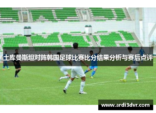 土库曼斯坦对阵韩国足球比赛比分结果分析与赛后点评