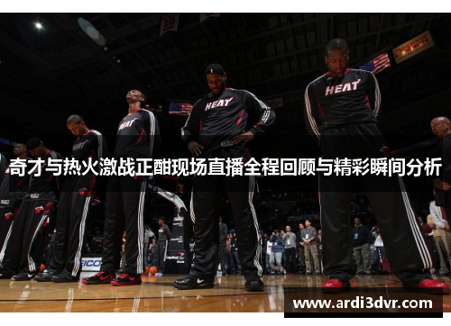 奇才与热火激战正酣现场直播全程回顾与精彩瞬间分析