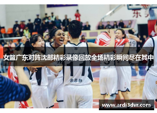女篮广东对阵沈部精彩录像回放全场精彩瞬间尽在其中