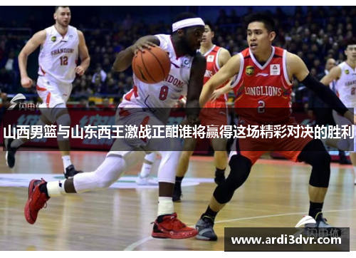 山西男篮与山东西王激战正酣谁将赢得这场精彩对决的胜利