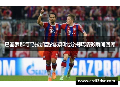 巴塞罗那与马拉加激战成和比分揭晓精彩瞬间回顾