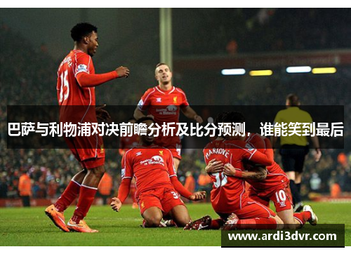 巴萨与利物浦对决前瞻分析及比分预测，谁能笑到最后