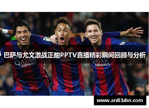 巴萨与尤文激战正酣PPTV直播精彩瞬间回顾与分析