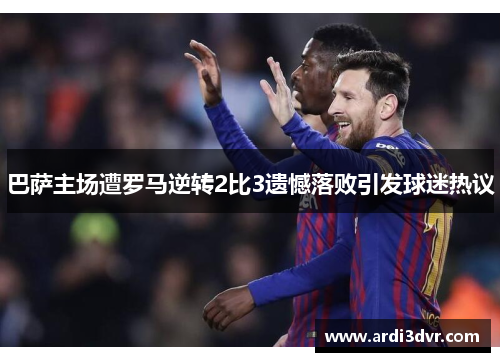 巴萨主场遭罗马逆转2比3遗憾落败引发球迷热议