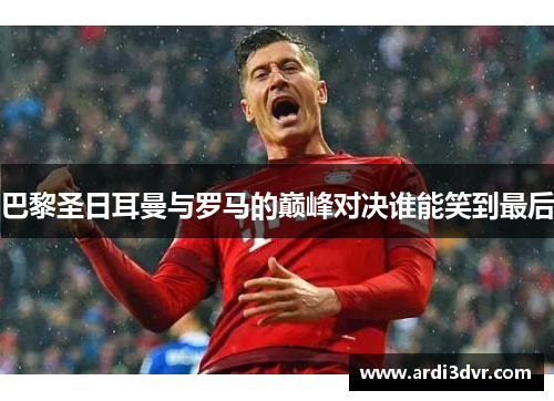 巴黎圣日耳曼与罗马的巅峰对决谁能笑到最后