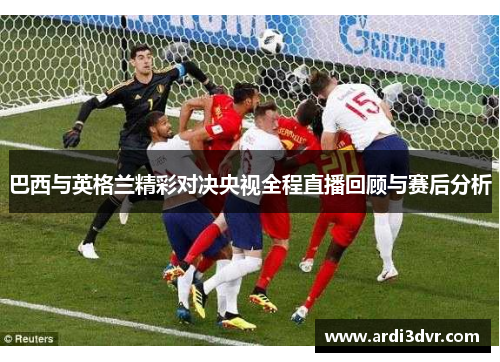 巴西与英格兰精彩对决央视全程直播回顾与赛后分析