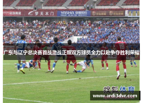 广东与辽宁总决赛首战激战正酣双方球员全力以赴争夺胜利荣耀