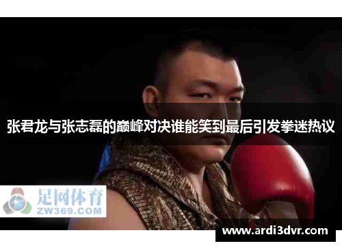张君龙与张志磊的巅峰对决谁能笑到最后引发拳迷热议