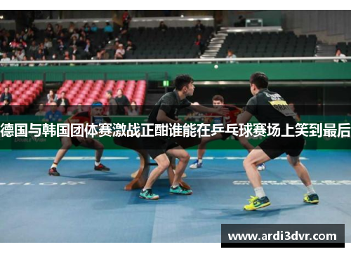 德国与韩国团体赛激战正酣谁能在乒乓球赛场上笑到最后