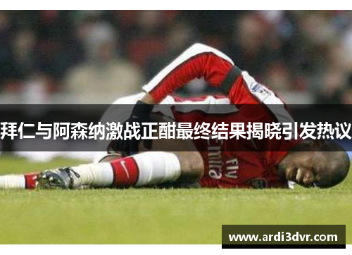 拜仁与阿森纳激战正酣最终结果揭晓引发热议