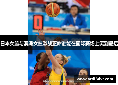 日本女篮与澳洲女篮激战正酣谁能在国际赛场上笑到最后