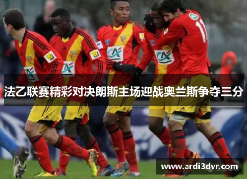 法乙联赛精彩对决朗斯主场迎战奥兰斯争夺三分